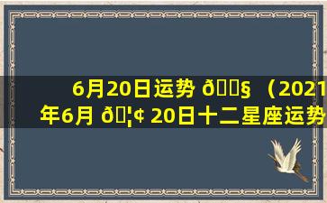 6月20日运势 🐧 （2021年6月 🦢 20日十二星座运势）